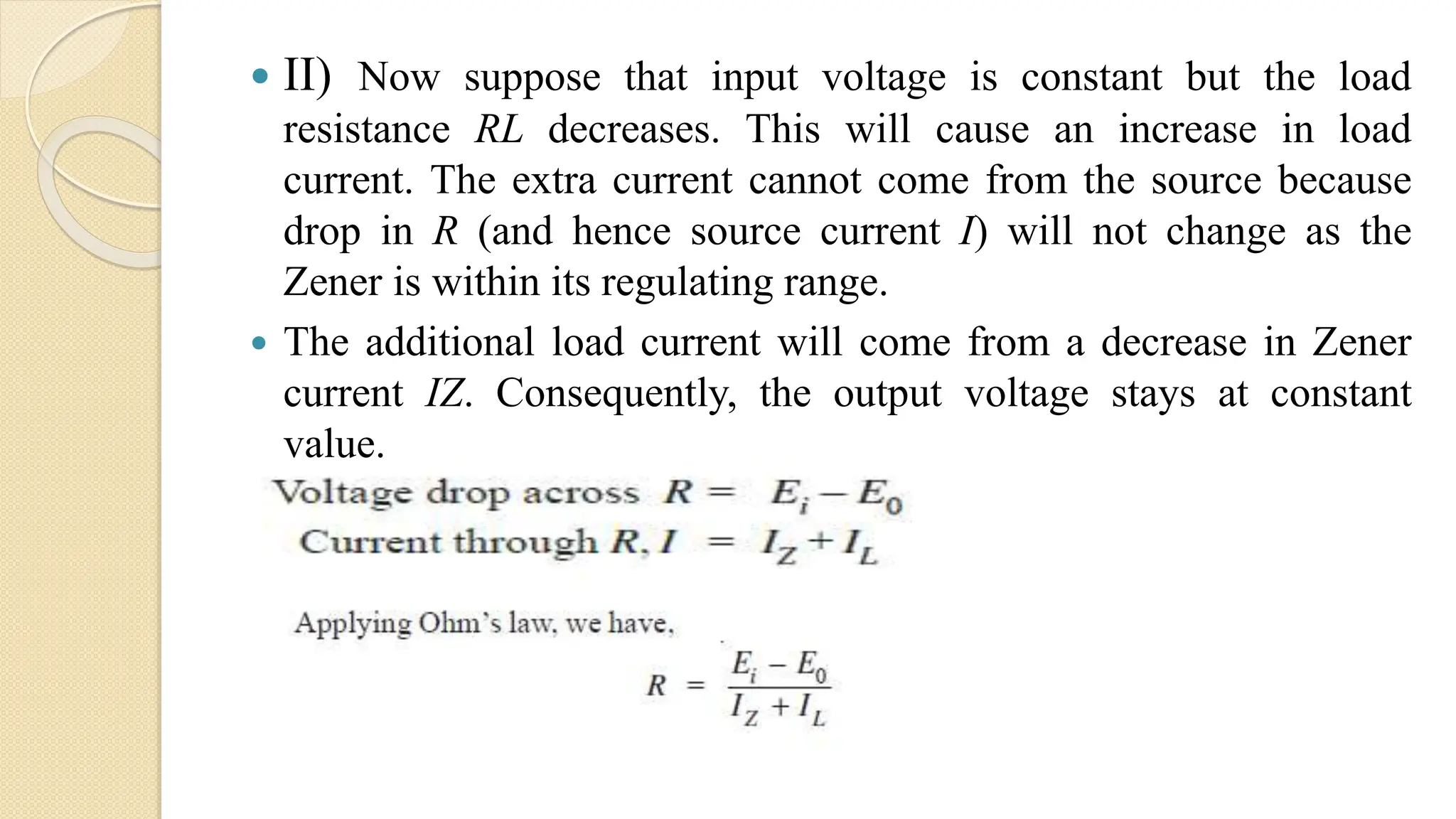  II) Now suppose that input voltage is constant but the load
resistance RL decreases. This will cause an increase in load
current. The extra current cannot come from the source because
drop in R (and hence source current I) will not change as the
Zener is within its regulating range.
 The additional load current will come from a decrease in Zener
current IZ. Consequently, the output voltage stays at constant
value.
 