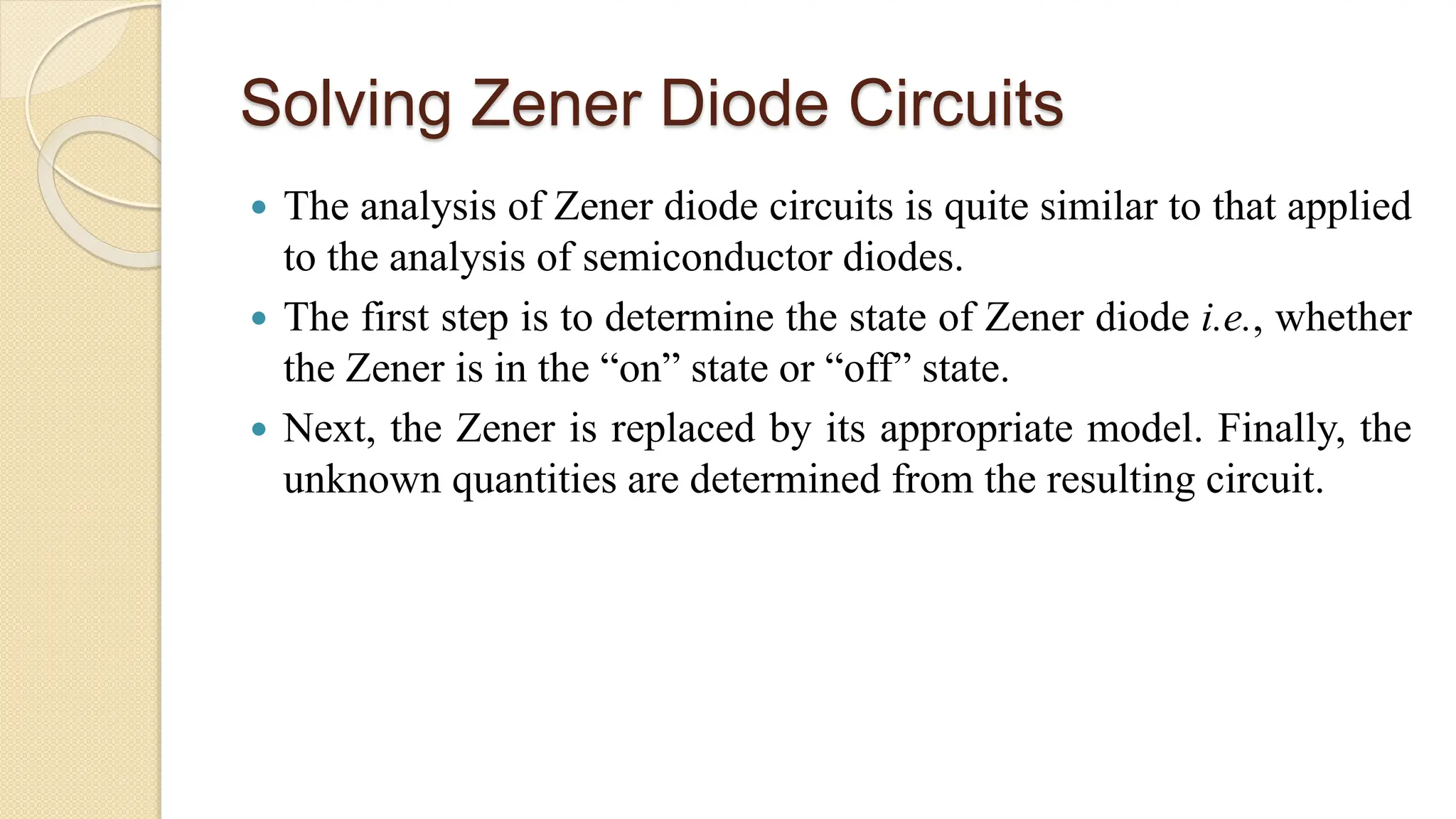 Solving Zener Diode Circuits
 The analysis of Zener diode circuits is quite similar to that applied
to the analysis of semiconductor diodes.
 The first step is to determine the state of Zener diode i.e., whether
the Zener is in the “on” state or “off” state.
 Next, the Zener is replaced by its appropriate model. Finally, the
unknown quantities are determined from the resulting circuit.
 