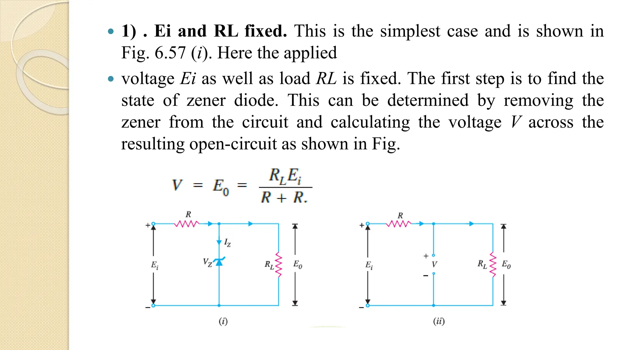  1) . Ei and RL fixed. This is the simplest case and is shown in
Fig. 6.57 (i). Here the applied
 voltage Ei as well as load RL is fixed. The first step is to find the
state of zener diode. This can be determined by removing the
zener from the circuit and calculating the voltage V across the
resulting open-circuit as shown in Fig.
 
