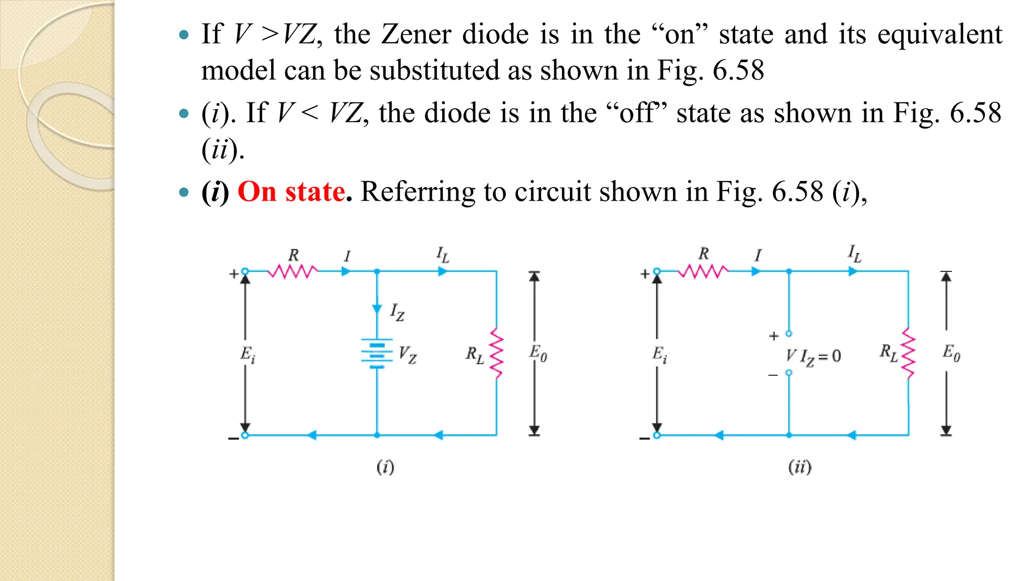  If V >VZ, the Zener diode is in the “on” state and its equivalent
model can be substituted as shown in Fig. 6.58
 (i). If V < VZ, the diode is in the “off” state as shown in Fig. 6.58
(ii).
 (i) On state. Referring to circuit shown in Fig. 6.58 (i),
 