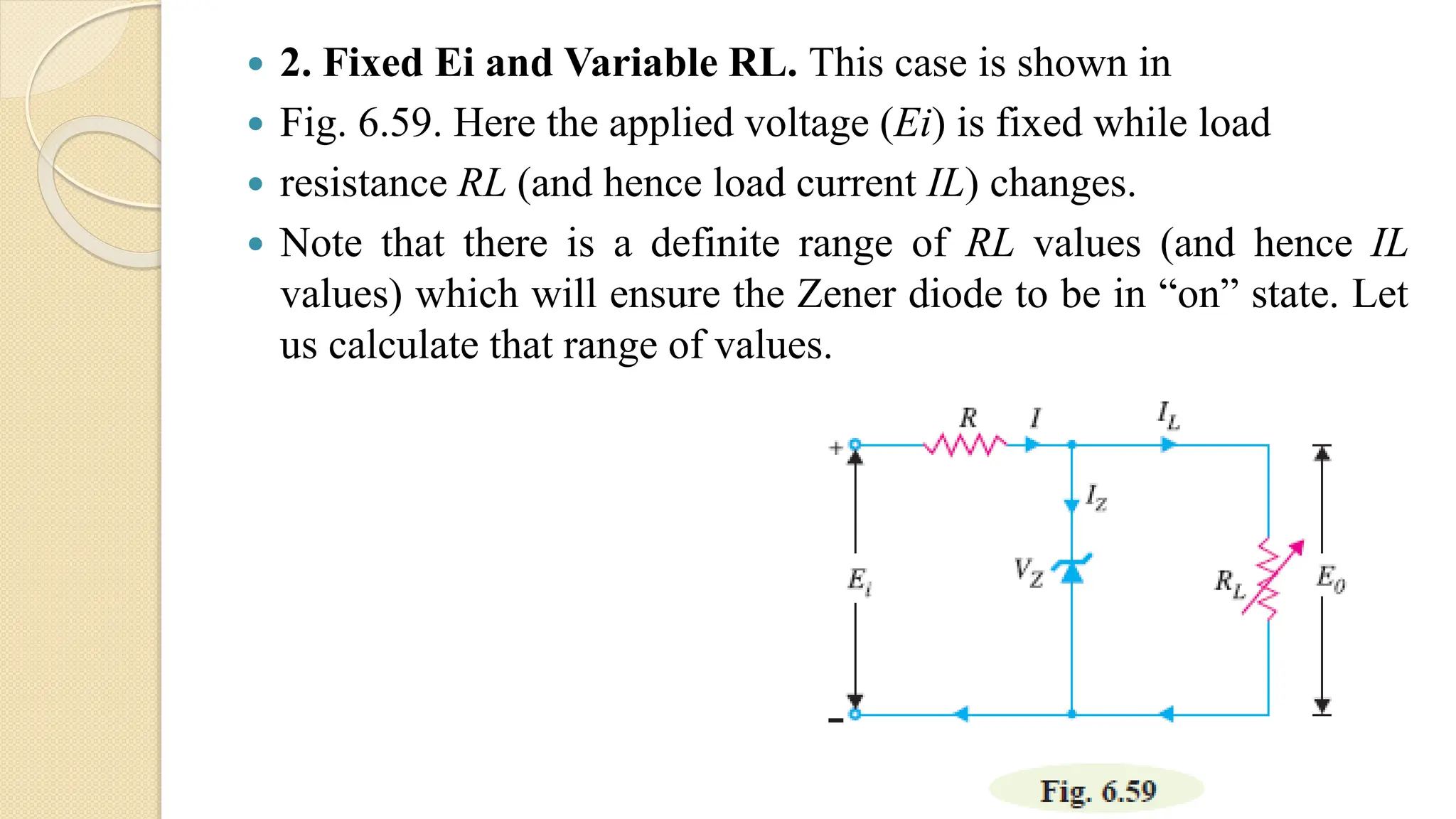  2. Fixed Ei and Variable RL. This case is shown in
 Fig. 6.59. Here the applied voltage (Ei) is fixed while load
 resistance RL (and hence load current IL) changes.
 Note that there is a definite range of RL values (and hence IL
values) which will ensure the Zener diode to be in “on” state. Let
us calculate that range of values.
 