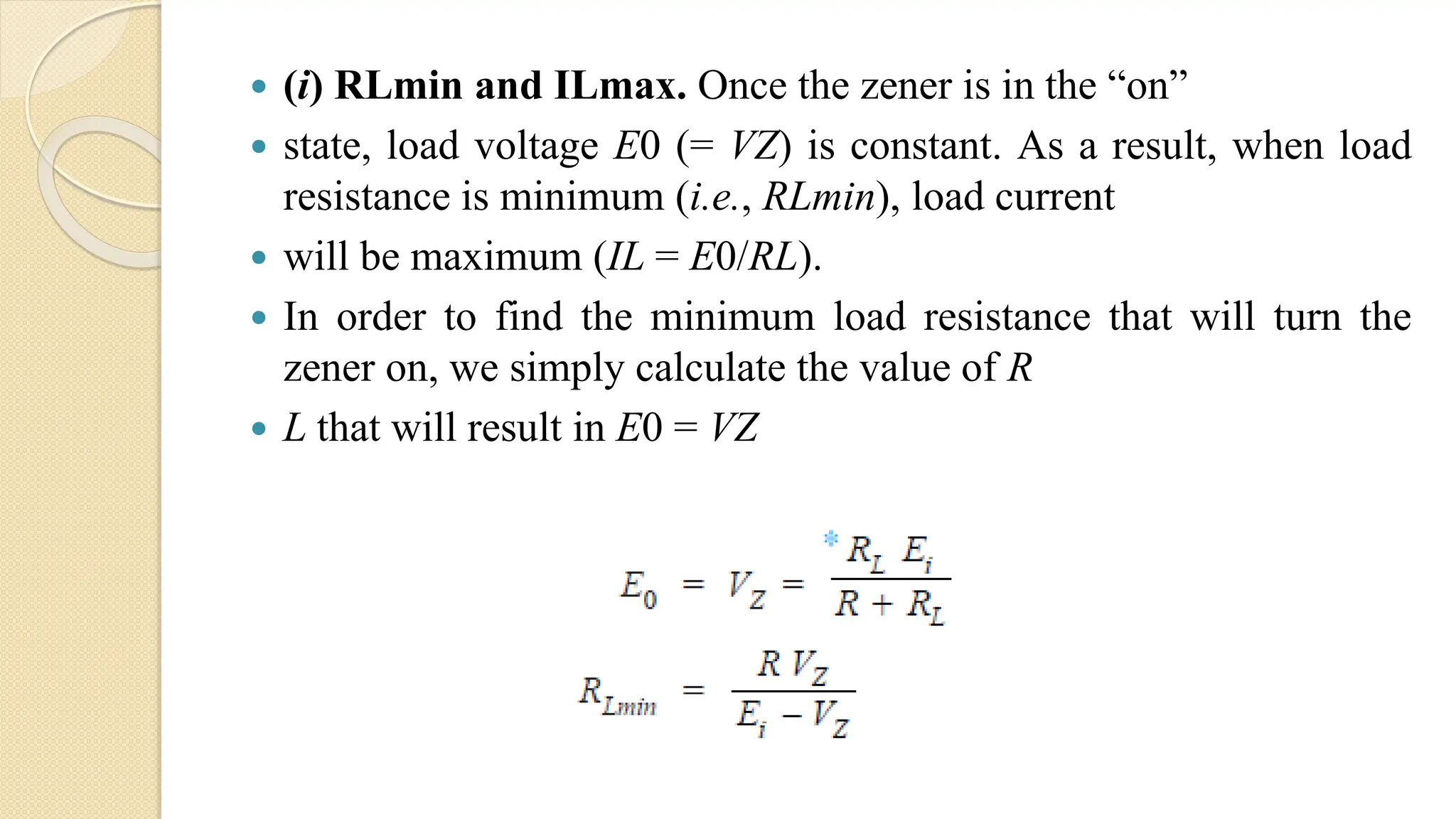  (i) RLmin and ILmax. Once the zener is in the “on”
 state, load voltage E0 (= VZ) is constant. As a result, when load
resistance is minimum (i.e., RLmin), load current
 will be maximum (IL = E0/RL).
 In order to find the minimum load resistance that will turn the
zener on, we simply calculate the value of R
 L that will result in E0 = VZ
 