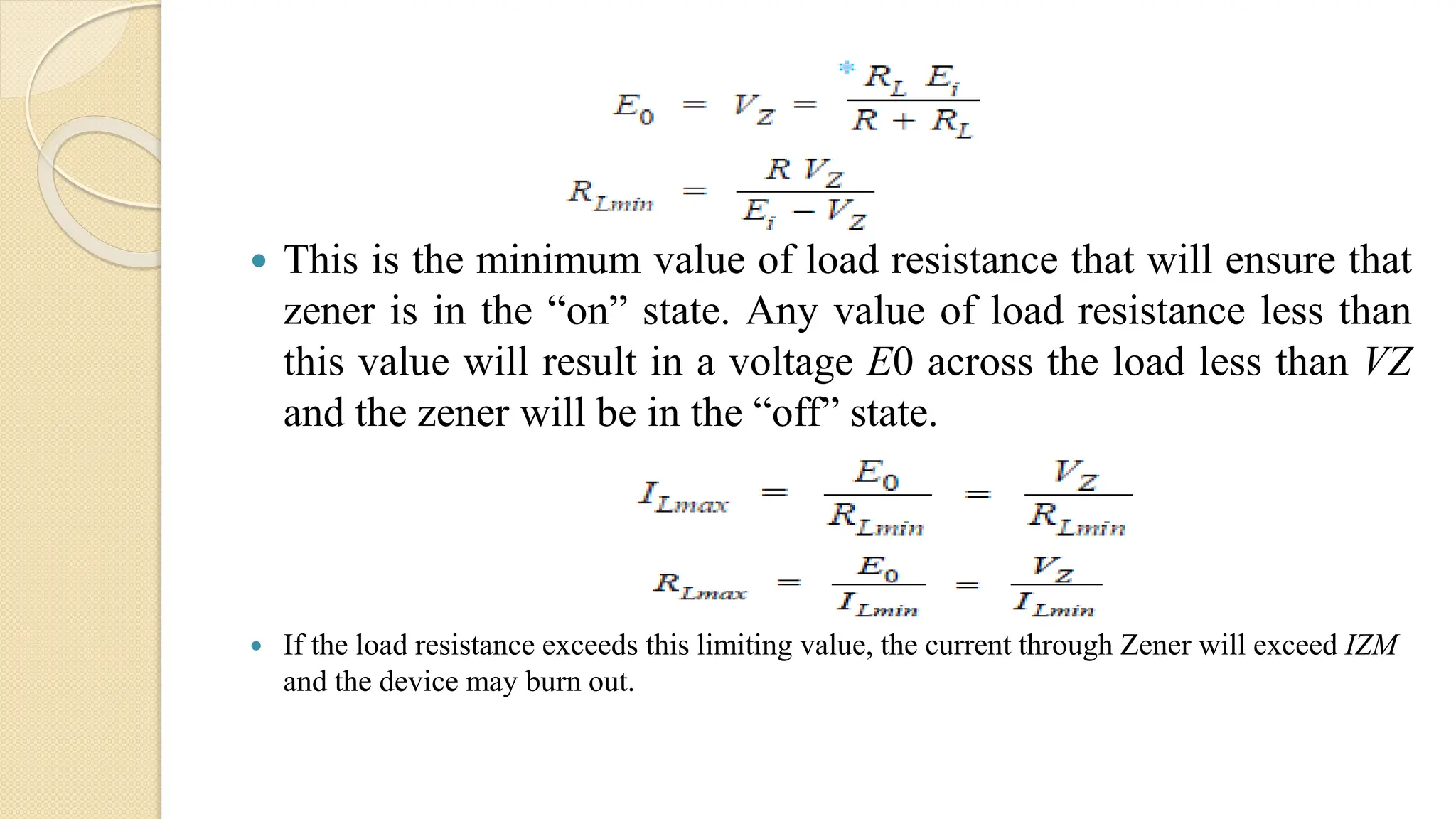  This is the minimum value of load resistance that will ensure that
zener is in the “on” state. Any value of load resistance less than
this value will result in a voltage E0 across the load less than VZ
and the zener will be in the “off” state.
 If the load resistance exceeds this limiting value, the current through Zener will exceed IZM
and the device may burn out.
 