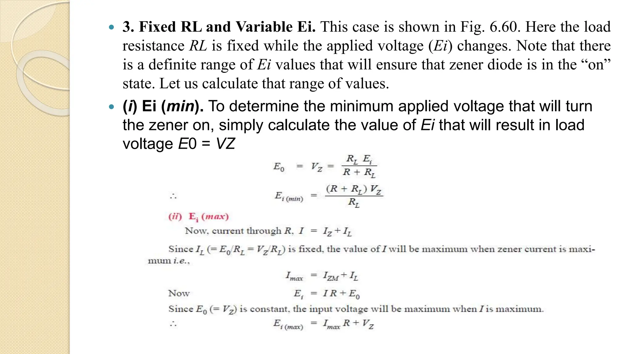  3. Fixed RL and Variable Ei. This case is shown in Fig. 6.60. Here the load
resistance RL is fixed while the applied voltage (Ei) changes. Note that there
is a definite range of Ei values that will ensure that zener diode is in the “on”
state. Let us calculate that range of values.
 (i) Ei (min). To determine the minimum applied voltage that will turn
the zener on, simply calculate the value of Ei that will result in load
voltage E0 = VZ
 