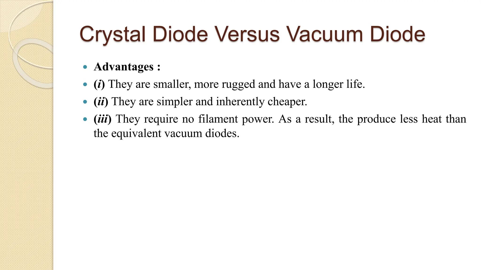 Crystal Diode Versus Vacuum Diode
 Advantages :
 (i) They are smaller, more rugged and have a longer life.
 (ii) They are simpler and inherently cheaper.
 (iii) They require no filament power. As a result, the produce less heat than
the equivalent vacuum diodes.
 