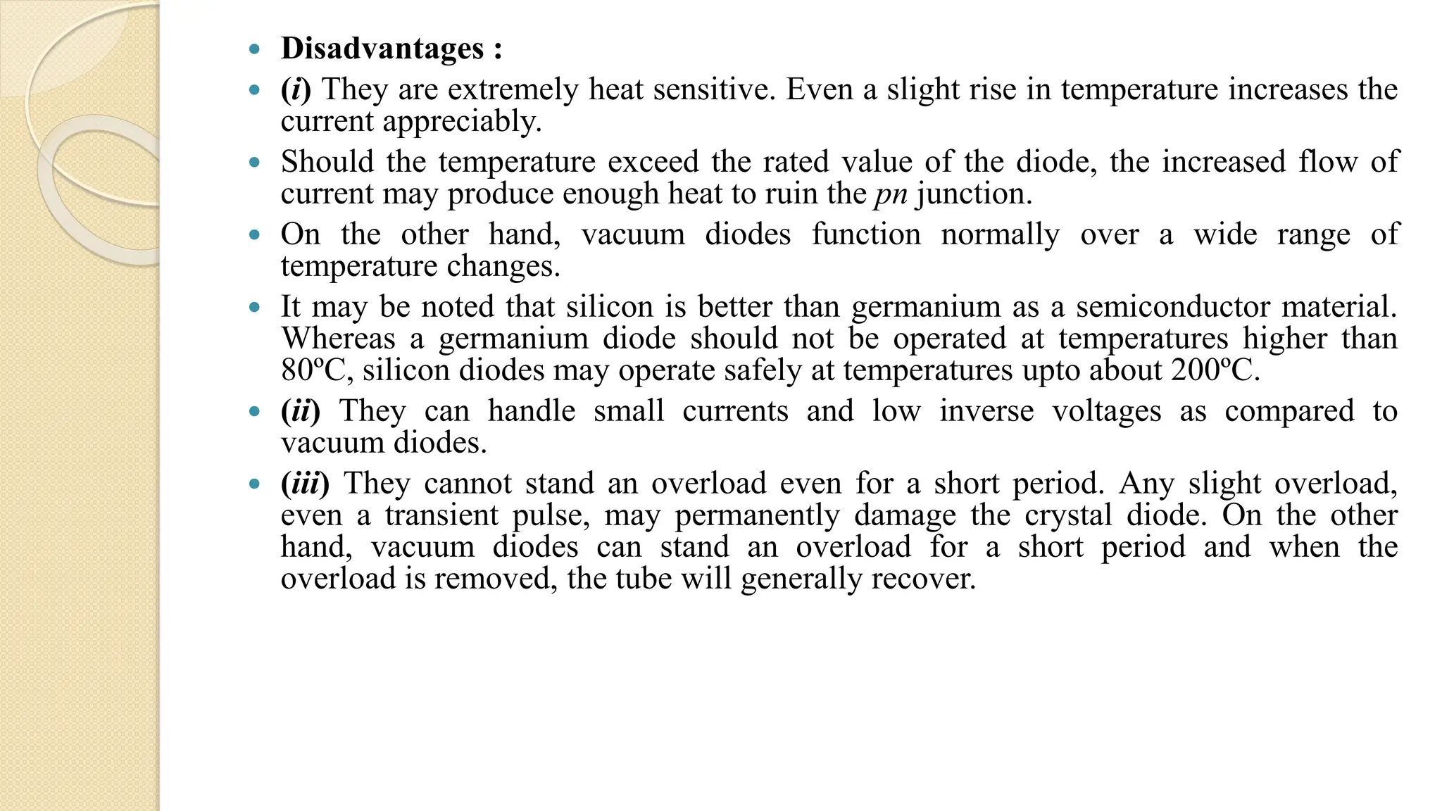  Disadvantages :
 (i) They are extremely heat sensitive. Even a slight rise in temperature increases the
current appreciably.
 Should the temperature exceed the rated value of the diode, the increased flow of
current may produce enough heat to ruin the pn junction.
 On the other hand, vacuum diodes function normally over a wide range of
temperature changes.
 It may be noted that silicon is better than germanium as a semiconductor material.
Whereas a germanium diode should not be operated at temperatures higher than
80ºC, silicon diodes may operate safely at temperatures upto about 200ºC.
 (ii) They can handle small currents and low inverse voltages as compared to
vacuum diodes.
 (iii) They cannot stand an overload even for a short period. Any slight overload,
even a transient pulse, may permanently damage the crystal diode. On the other
hand, vacuum diodes can stand an overload for a short period and when the
overload is removed, the tube will generally recover.
 