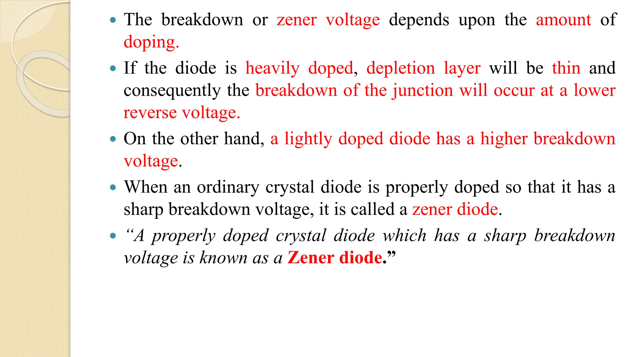  The breakdown or zener voltage depends upon the amount of
doping.
 If the diode is heavily doped, depletion layer will be thin and
consequently the breakdown of the junction will occur at a lower
reverse voltage.
 On the other hand, a lightly doped diode has a higher breakdown
voltage.
 When an ordinary crystal diode is properly doped so that it has a
sharp breakdown voltage, it is called a zener diode.
 “A properly doped crystal diode which has a sharp breakdown
voltage is known as a Zener diode.”
 