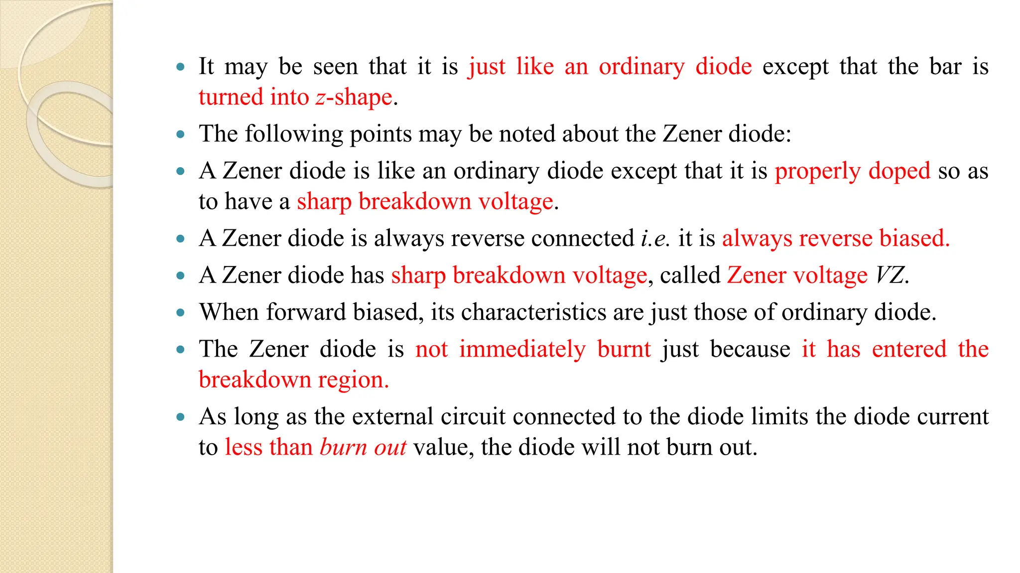  It may be seen that it is just like an ordinary diode except that the bar is
turned into z-shape.
 The following points may be noted about the Zener diode:
 A Zener diode is like an ordinary diode except that it is properly doped so as
to have a sharp breakdown voltage.
 A Zener diode is always reverse connected i.e. it is always reverse biased.
 A Zener diode has sharp breakdown voltage, called Zener voltage VZ.
 When forward biased, its characteristics are just those of ordinary diode.
 The Zener diode is not immediately burnt just because it has entered the
breakdown region.
 As long as the external circuit connected to the diode limits the diode current
to less than burn out value, the diode will not burn out.
 