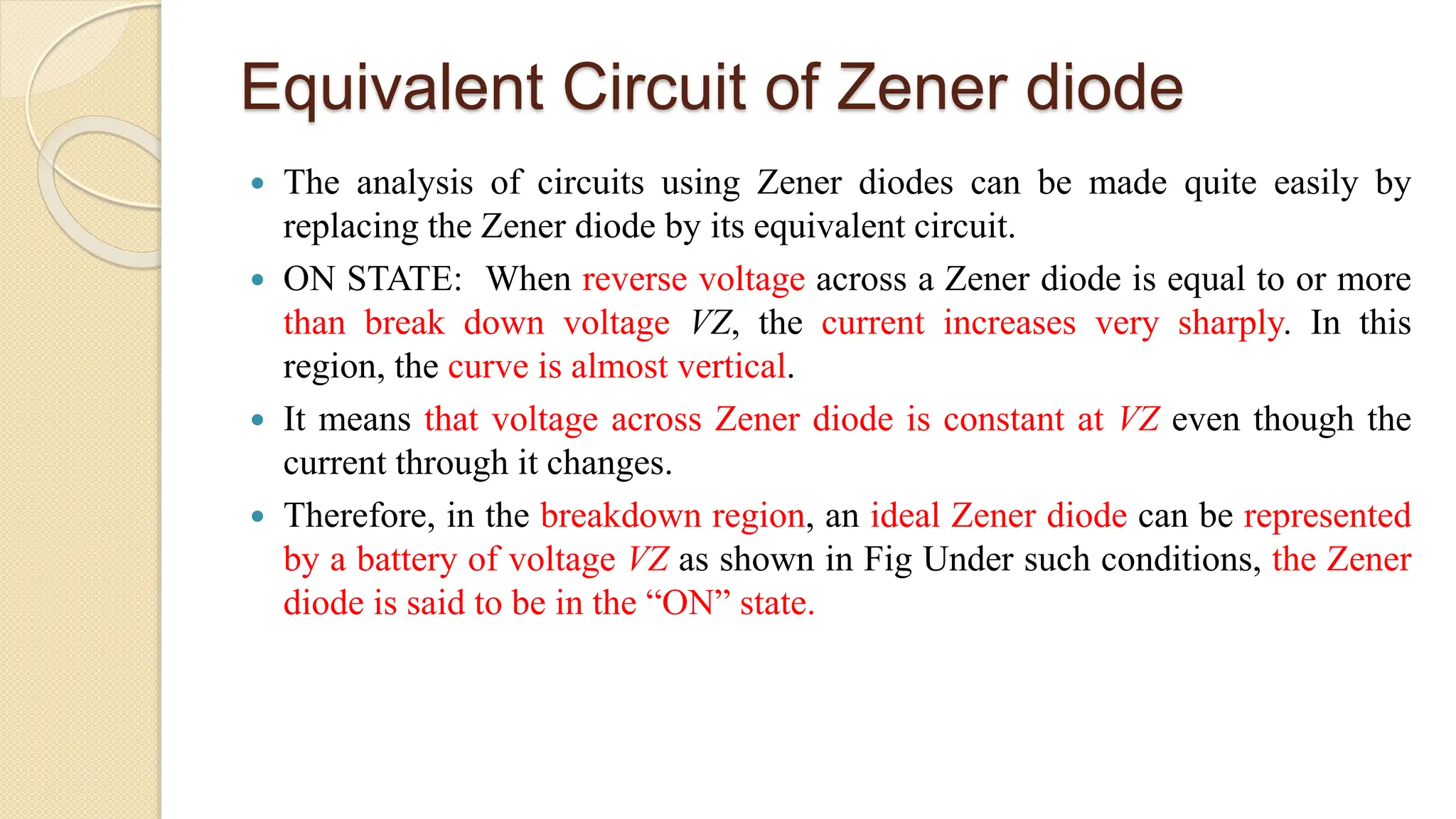 Equivalent Circuit of Zener diode
 The analysis of circuits using Zener diodes can be made quite easily by
replacing the Zener diode by its equivalent circuit.
 ON STATE: When reverse voltage across a Zener diode is equal to or more
than break down voltage VZ, the current increases very sharply. In this
region, the curve is almost vertical.
 It means that voltage across Zener diode is constant at VZ even though the
current through it changes.
 Therefore, in the breakdown region, an ideal Zener diode can be represented
by a battery of voltage VZ as shown in Fig Under such conditions, the Zener
diode is said to be in the “ON” state.
 