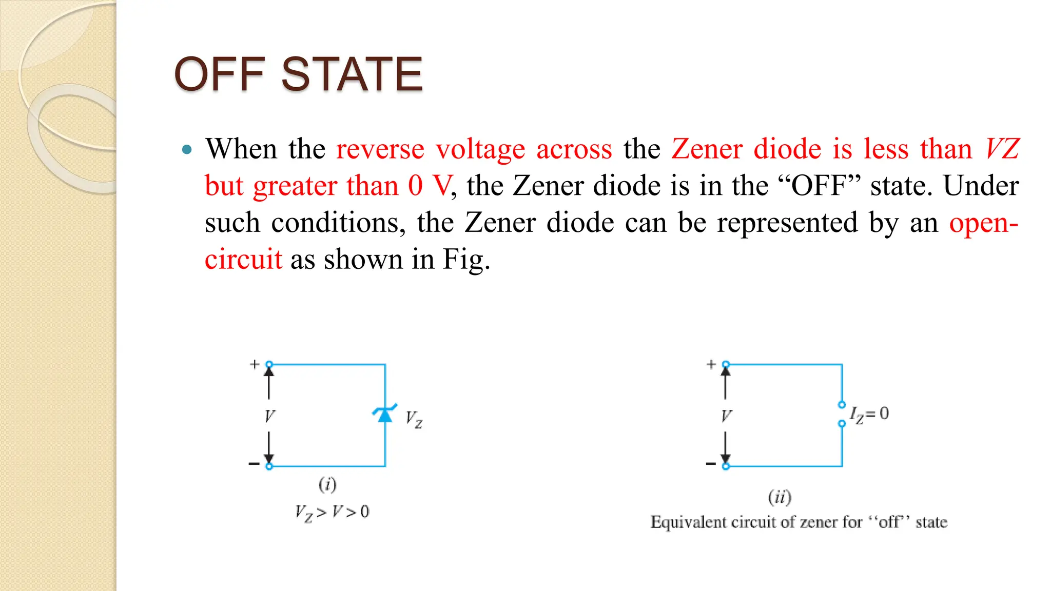 OFF STATE
 When the reverse voltage across the Zener diode is less than VZ
but greater than 0 V, the Zener diode is in the “OFF” state. Under
such conditions, the Zener diode can be represented by an open-
circuit as shown in Fig.
 