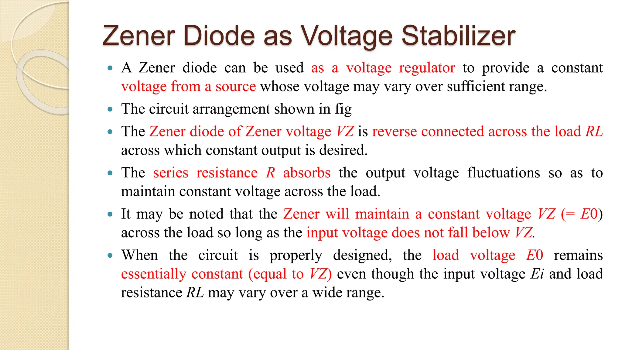 Zener Diode as Voltage Stabilizer
 A Zener diode can be used as a voltage regulator to provide a constant
voltage from a source whose voltage may vary over sufficient range.
 The circuit arrangement shown in fig
 The Zener diode of Zener voltage VZ is reverse connected across the load RL
across which constant output is desired.
 The series resistance R absorbs the output voltage fluctuations so as to
maintain constant voltage across the load.
 It may be noted that the Zener will maintain a constant voltage VZ (= E0)
across the load so long as the input voltage does not fall below VZ.
 When the circuit is properly designed, the load voltage E0 remains
essentially constant (equal to VZ) even though the input voltage Ei and load
resistance RL may vary over a wide range.
 