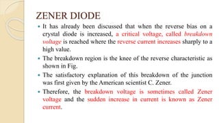 ZENER DIODE
 It has already been discussed that when the reverse bias on a
crystal diode is increased, a critical voltage, called breakdown
voltage is reached where the reverse current increases sharply to a
high value.
 The breakdown region is the knee of the reverse characteristic as
shown in Fig.
 The satisfactory explanation of this breakdown of the junction
was first given by the American scientist C. Zener.
 Therefore, the breakdown voltage is sometimes called Zener
voltage and the sudden increase in current is known as Zener
current.
 