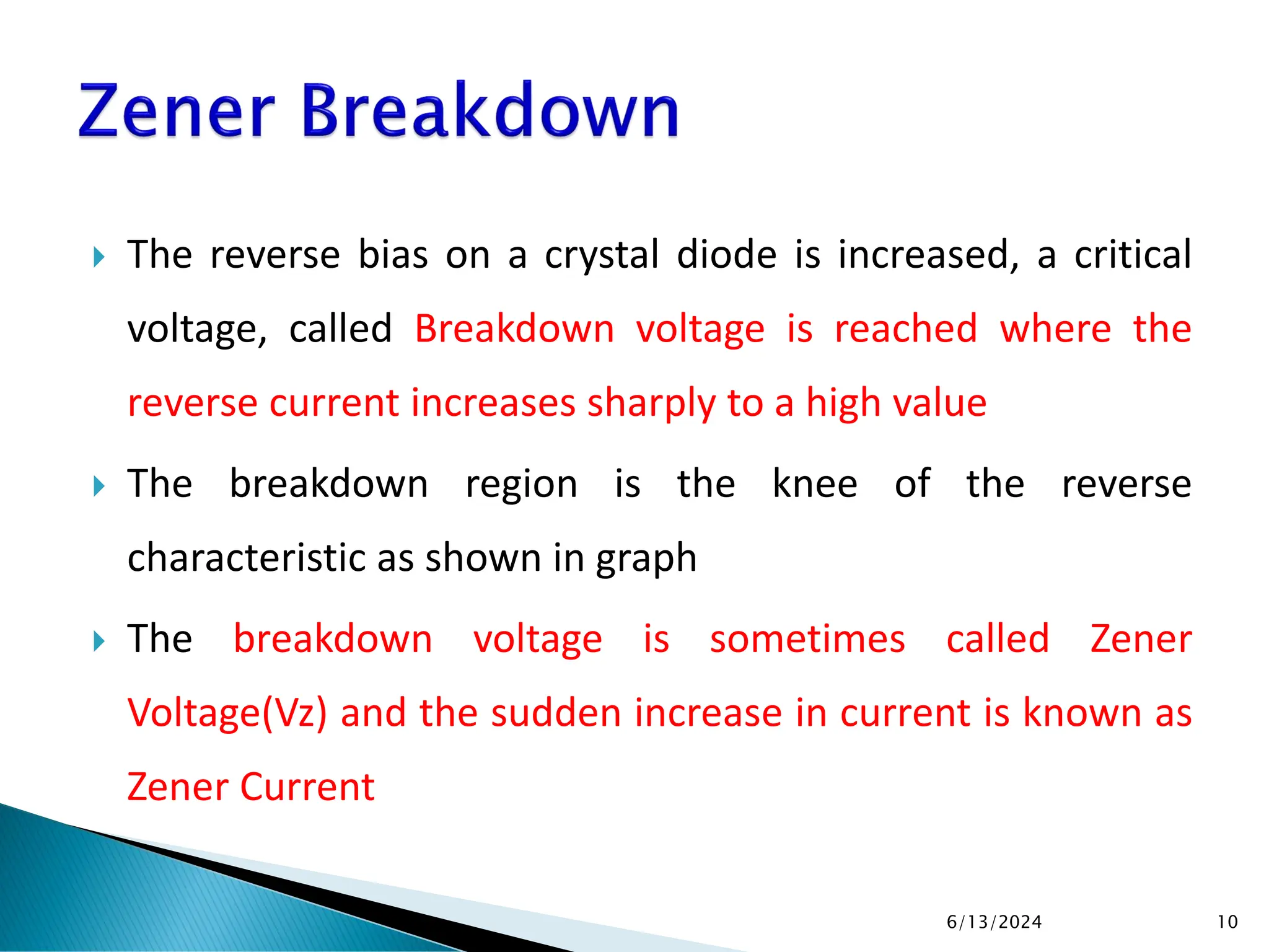  The reverse bias on a crystal diode is increased, a critical
voltage, called Breakdown voltage is reached where the
reverse current increases sharply to a high value
 The breakdown region is the knee of the reverse
characteristic as shown in graph
 The breakdown voltage is sometimes called Zener
Voltage(Vz) and the sudden increase in current is known as
Zener Current
6/13/2024 10
 