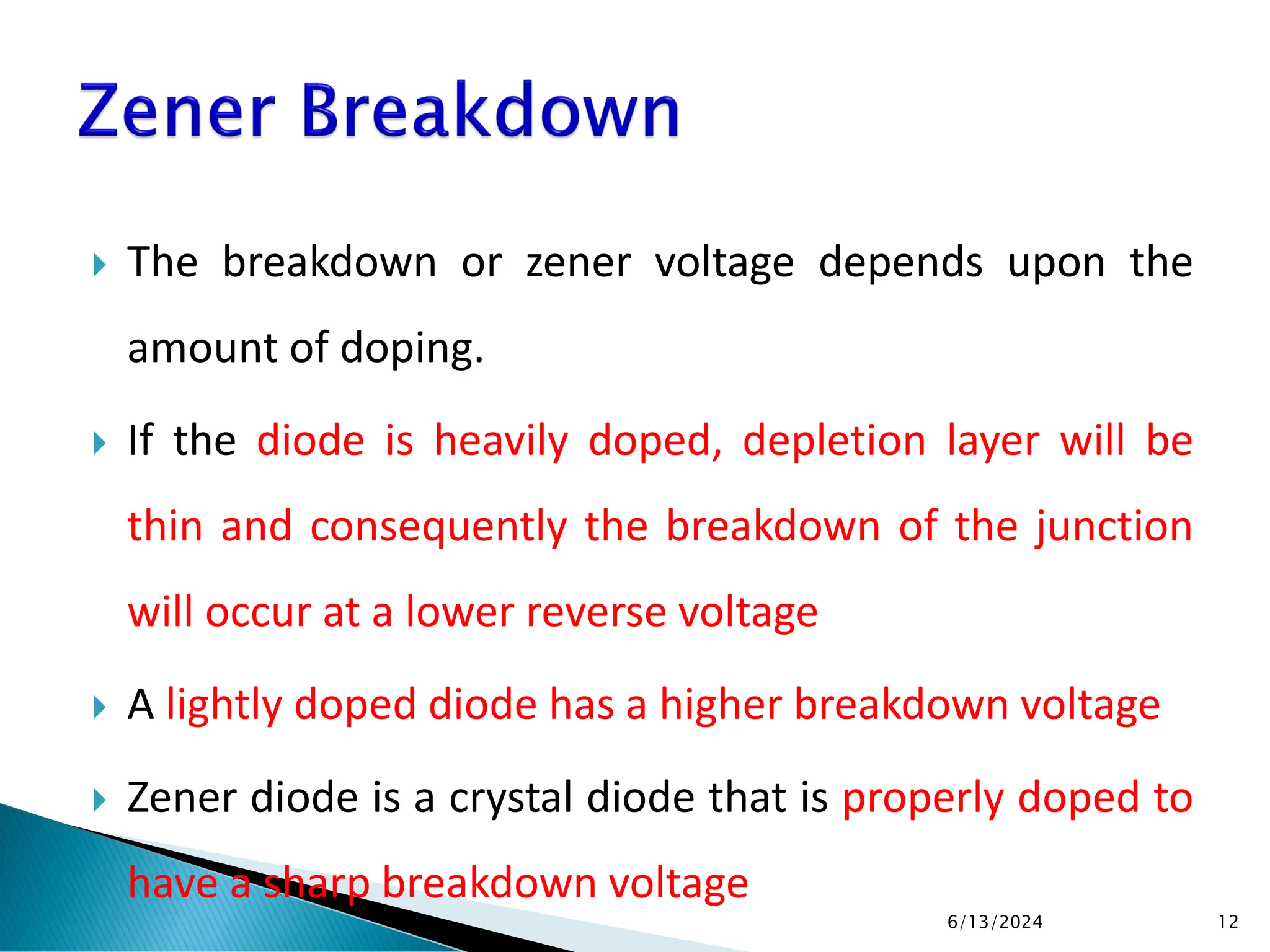  The breakdown or zener voltage depends upon the
amount of doping.
 If the diode is heavily doped, depletion layer will be
thin and consequently the breakdown of the junction
will occur at a lower reverse voltage
 A lightly doped diode has a higher breakdown voltage
 Zener diode is a crystal diode that is properly doped to
have a sharp breakdown voltage
6/13/2024 12
 