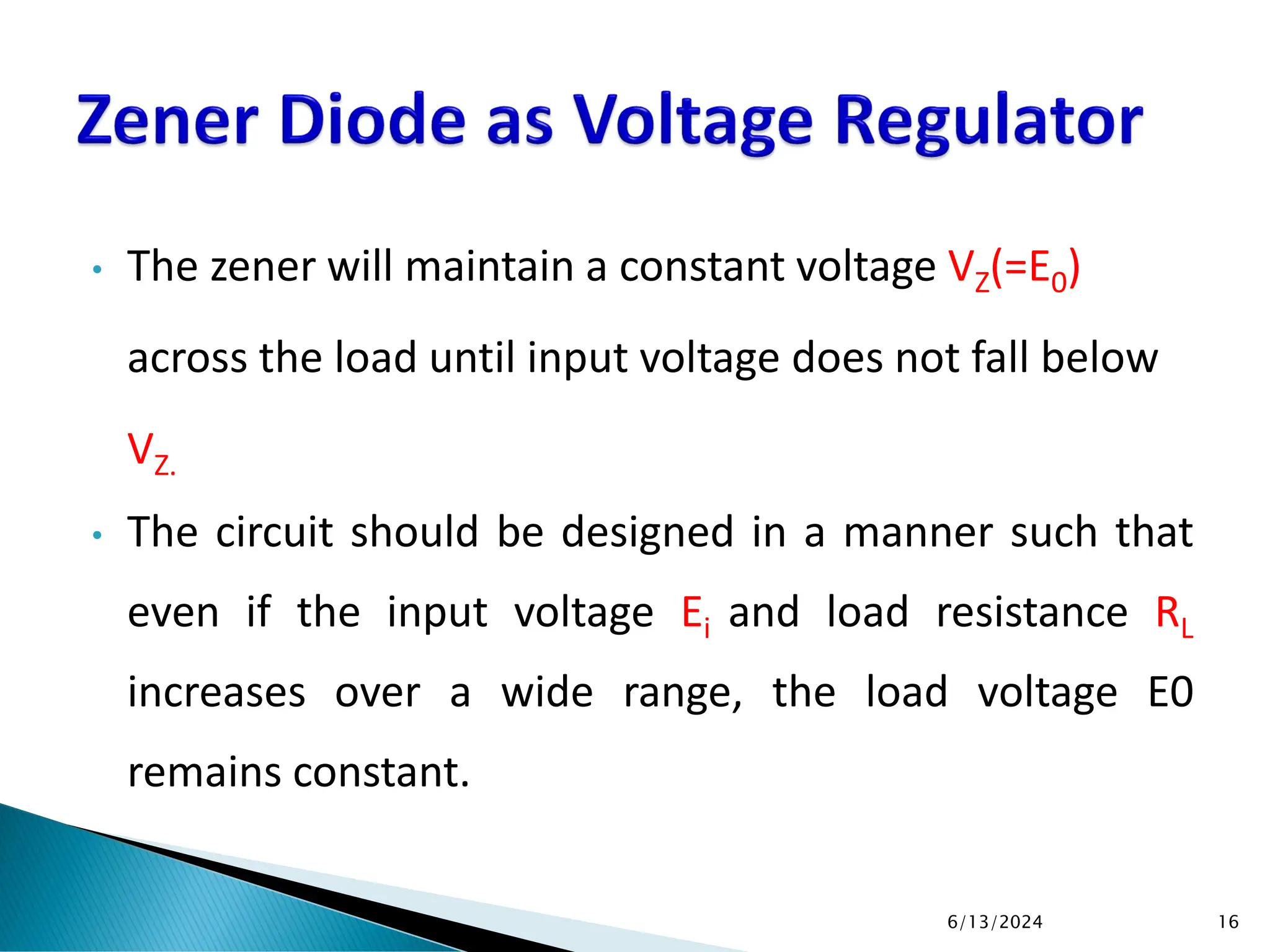 • The zener will maintain a constant voltage VZ(=E0)
across the load until input voltage does not fall below
VZ.
• The circuit should be designed in a manner such that
even if the input voltage Ei and load resistance RL
increases over a wide range, the load voltage E0
remains constant.
6/13/2024 16
 