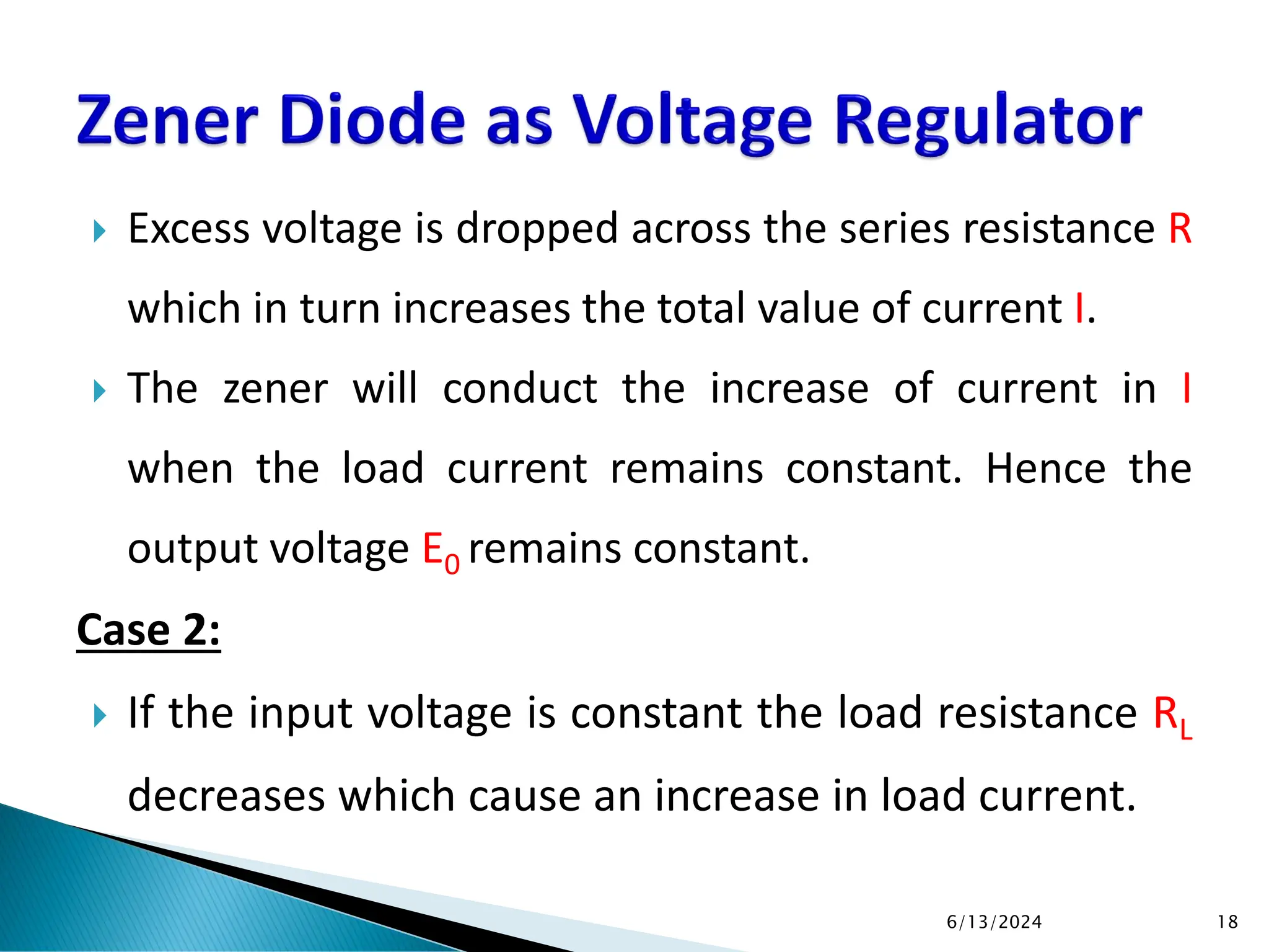  Excess voltage is dropped across the series resistance R
which in turn increases the total value of current I.
 The zener will conduct the increase of current in I
when the load current remains constant. Hence the
output voltage E0 remains constant.
Case 2:
 If the input voltage is constant the load resistance RL
decreases which cause an increase in load current.
6/13/2024 18
 