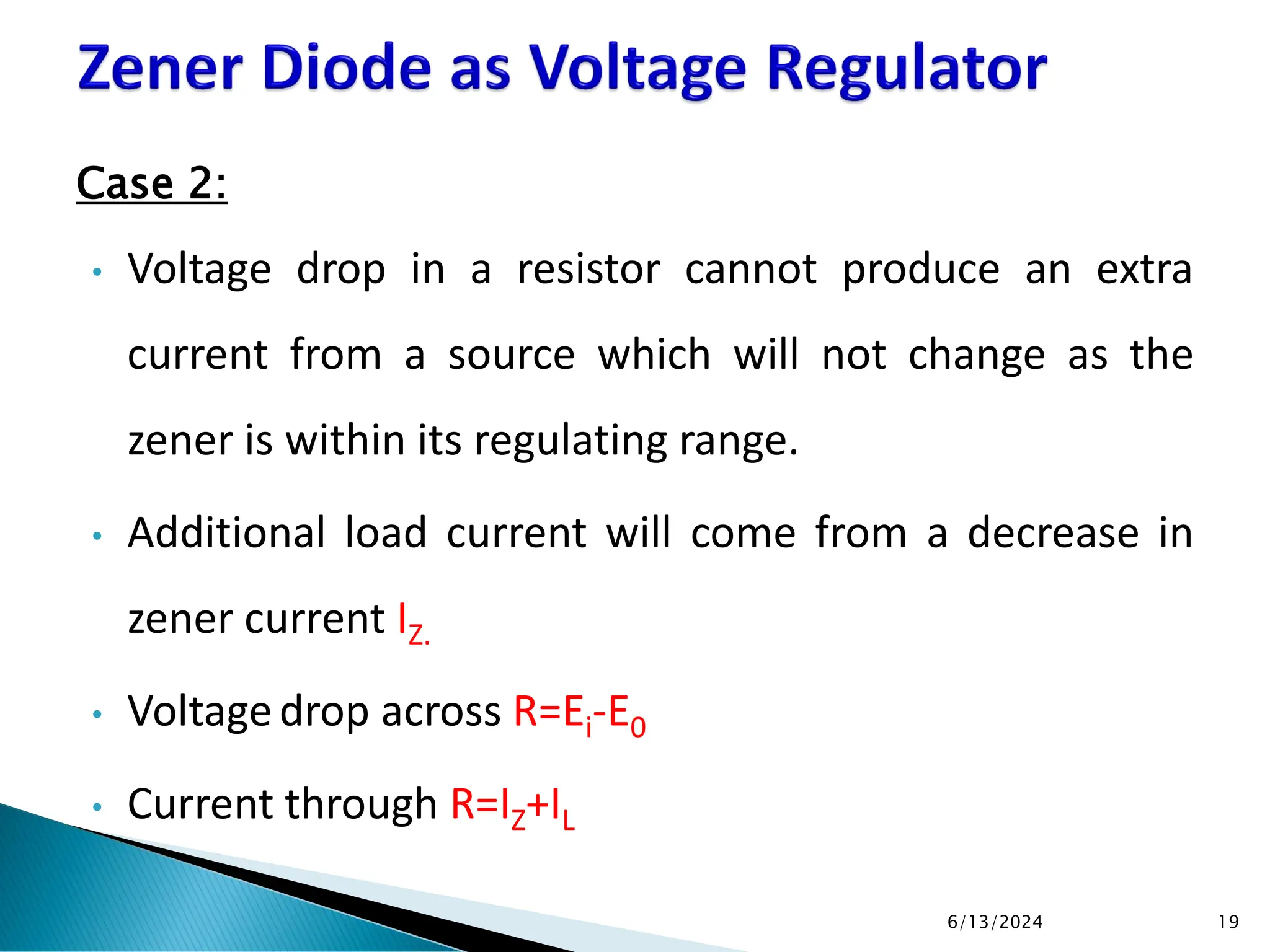Case 2:
• Voltage drop in a resistor cannot produce an extra
current from a source which will not change as the
zener is within its regulating range.
• Additional load current will come from a decrease in
zener current IZ.
• Voltagedrop across R=Ei-E0
• Current through R=IZ+IL
6/13/2024 19
 
