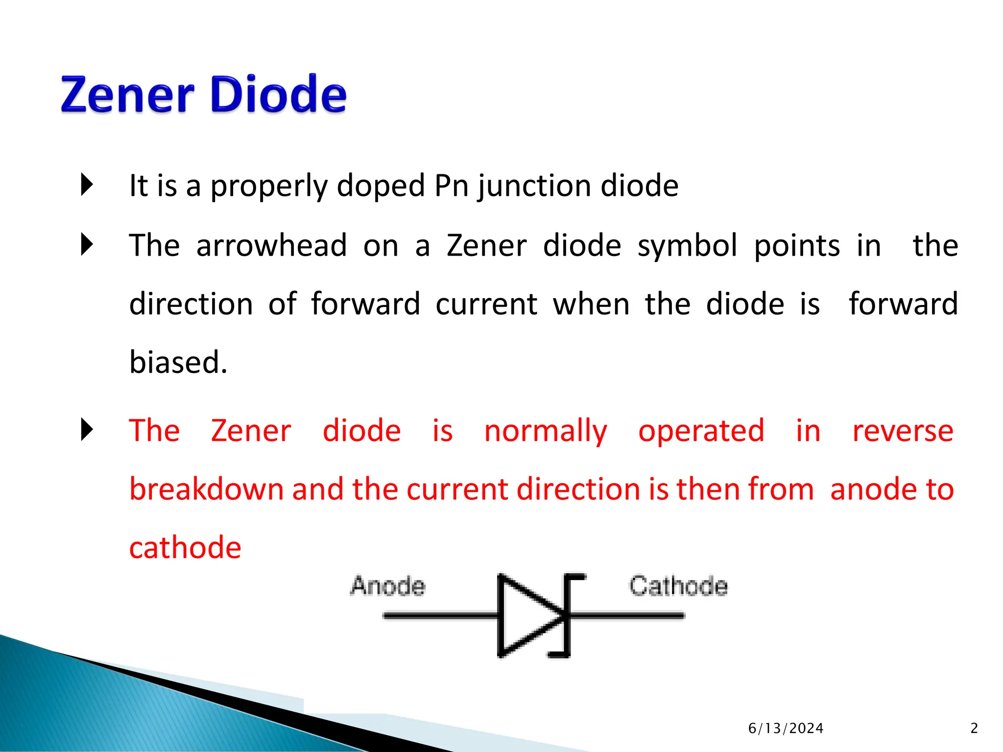  It is a properly doped Pn junction diode
 The arrowhead on a Zener diode symbol points in the
direction of forward current when the diode is forward
biased.
 The Zener diode is normally operated in reverse
breakdown and the current direction is then from anode to
cathode
6/13/2024 2
 