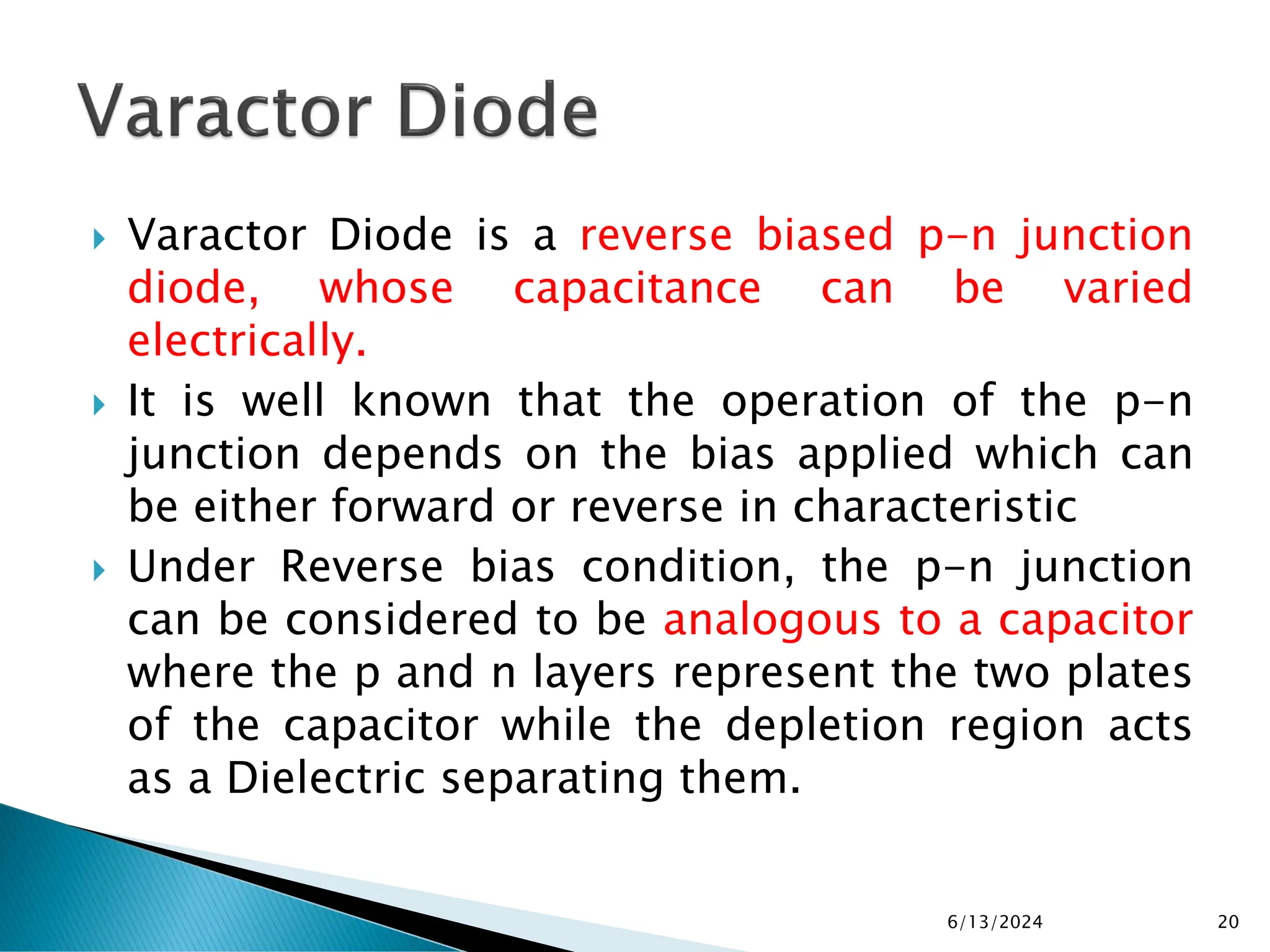  Varactor Diode is a reverse biased p-n junction
diode, whose capacitance can be varied
electrically.
 It is well known that the operation of the p-n
junction depends on the bias applied which can
be either forward or reverse in characteristic
 Under Reverse bias condition, the p-n junction
can be considered to be analogous to a capacitor
where the p and n layers represent the two plates
of the capacitor while the depletion region acts
as a Dielectric separating them.
6/13/2024 20
 