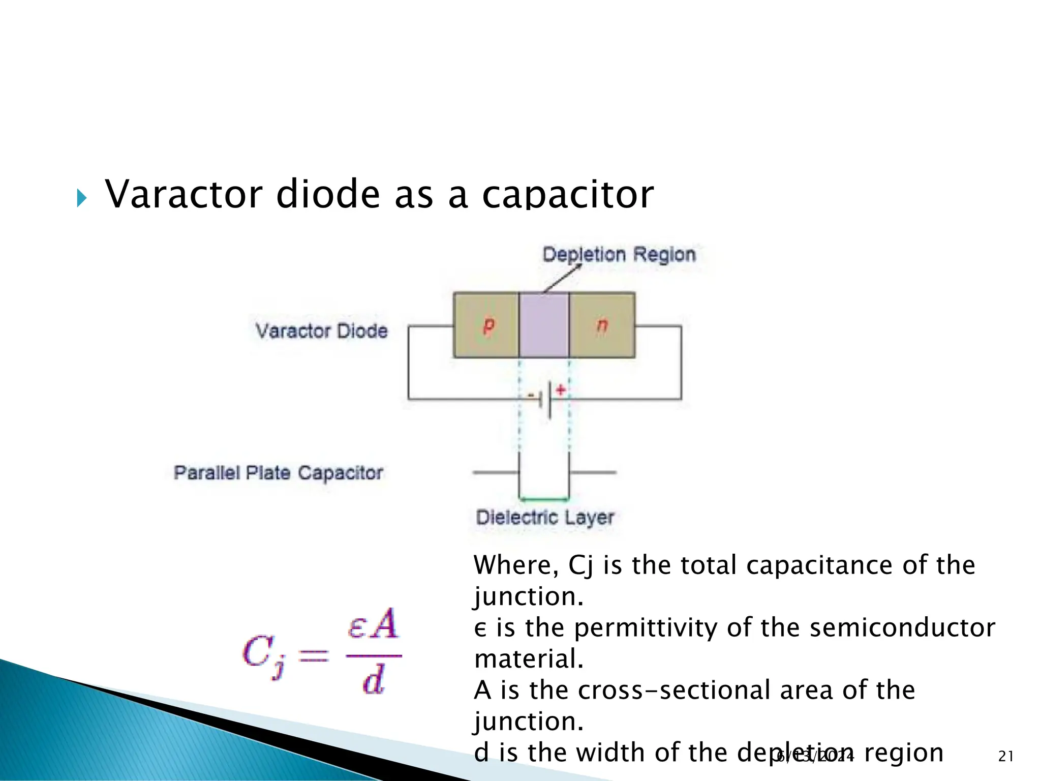  Varactor diode as a capacitor
6/13/2024 21
Where, Cj is the total capacitance of the
junction.
ε is the permittivity of the semiconductor
material.
A is the cross-sectional area of the
junction.
d is the width of the depletion region
 