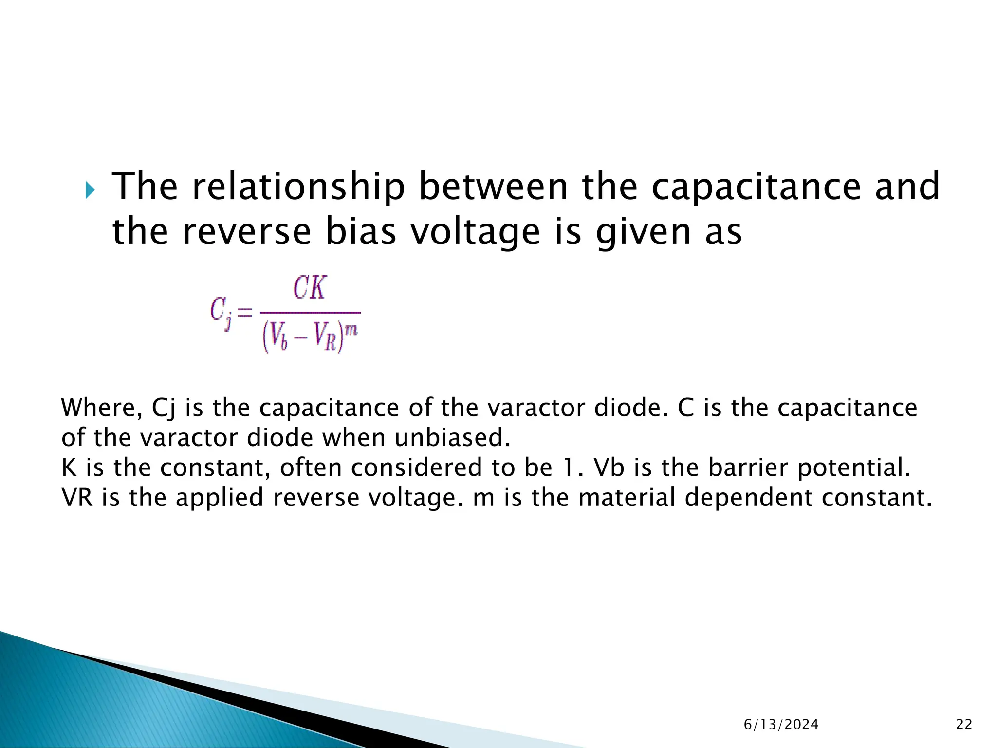  The relationship between the capacitance and
the reverse bias voltage is given as
6/13/2024 22
Where, Cj is the capacitance of the varactor diode. C is the capacitance
of the varactor diode when unbiased.
K is the constant, often considered to be 1. Vb is the barrier potential.
VR is the applied reverse voltage. m is the material dependent constant.
 
