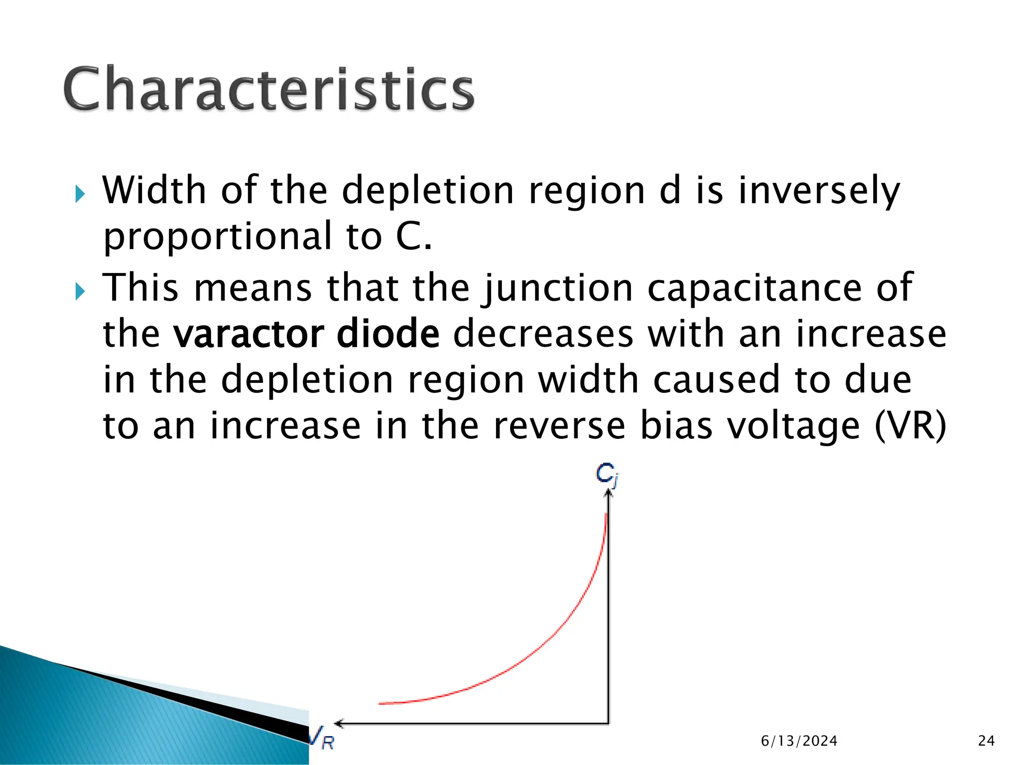  Width of the depletion region d is inversely
proportional to C.
 This means that the junction capacitance of
the varactor diode decreases with an increase
in the depletion region width caused to due
to an increase in the reverse bias voltage (VR)
6/13/2024 24
 