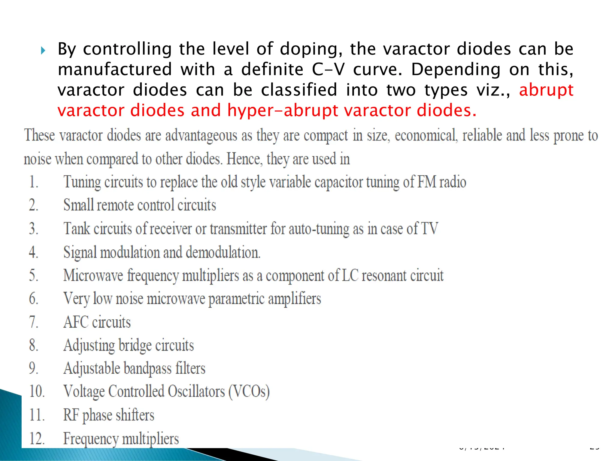  By controlling the level of doping, the varactor diodes can be
manufactured with a definite C-V curve. Depending on this,
varactor diodes can be classified into two types viz., abrupt
varactor diodes and hyper-abrupt varactor diodes.
6/13/2024 25
 