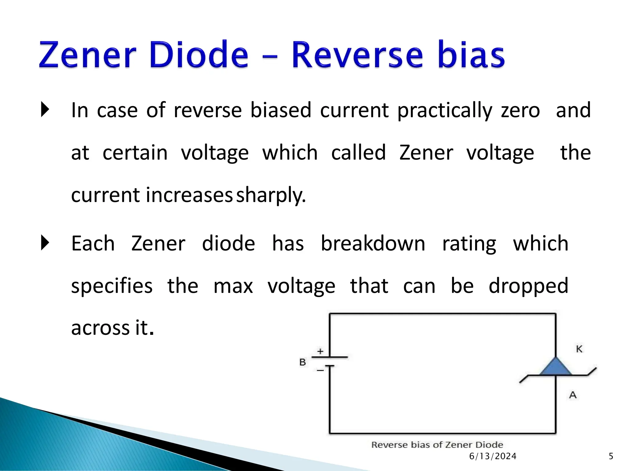  In case of reverse biased current practically zero and
at certain voltage which called Zener voltage the
current increasessharply.
 Each Zener diode has breakdown rating which
specifies the max voltage that can be dropped
across it.
6/13/2024 5
 