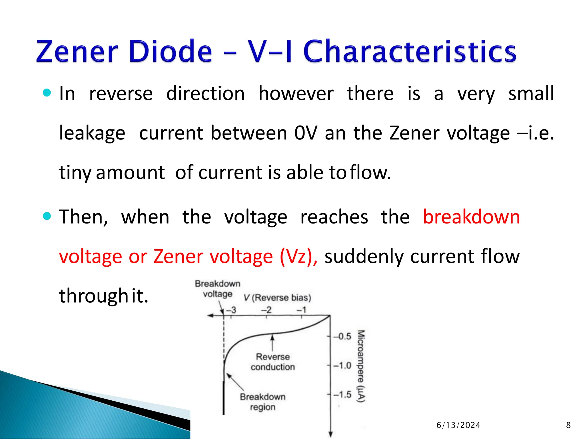 In reverse direction however there is a very small
leakage current between 0V an the Zener voltage –i.e.
tiny amount of current is able toflow.
 Then, when the voltage reaches the breakdown
voltage or Zener voltage (Vz), suddenly current flow
throughit.
6/13/2024 8
 
