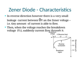 Zener Diode - Characteristics
 In reverse direction however there is a very small
leakage current between 0V an the Zener voltage –
i.e. tiny amount of current is able to flow.
 Then, when the voltage reaches the breakdown
voltage (VZ), suddenly current flow through it.
 