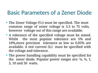 Basic Parameters of a Zener Diode
 The Zener Voltage (Vz) must be specified. The most
common range of zener voltage is 3.3 to 75 volts,
however voltage out of this range are available.
 A tolerance of the specified voltage must be stated.
While the most popular tolerance are 5% and
10%,more precision tolerance as low as 0.05% are
available. A test current (Iz) must be specified with
the voltage and tolerance.
 The power handling capability must be specified for
the zener diode. Popular power ranges are: ¼, ½, 1,
5, 10 and 50 watts.
 