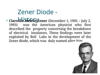 Zener Diode -
History
 Clarence Melvin Zener (December 1, 1905 – July 2,
1993) was the American physicist who first
described the property concerning the breakdown
of electrical insulators. These findings were later
exploited by Bell Labs in the development of the
Zener diode, which was duly named after him
 