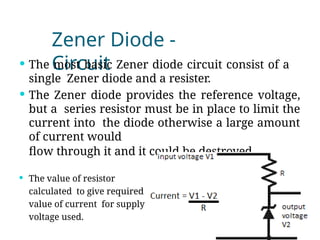 Zener Diode -
Circuit
 The most basic Zener diode circuit consist of a
single Zener diode and a resister.
 The Zener diode provides the reference voltage,
but a series resistor must be in place to limit the
current into the diode otherwise a large amount
of current would
flow through it and it could be destroyed.
 The value of resistor
calculated to give required
value of current for supply
voltage used.
 