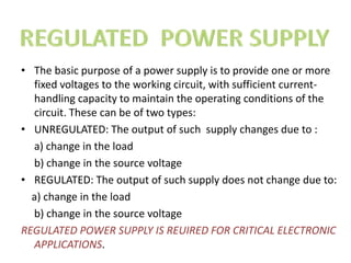• The basic purpose of a power supply is to provide one or more
fixed voltages to the working circuit, with sufficient current-
handling capacity to maintain the operating conditions of the
circuit. These can be of two types:
• UNREGULATED: The output of such supply changes due to :
a) change in the load
b) change in the source voltage
• REGULATED: The output of such supply does not change due to:
a) change in the load
b) change in the source voltage
REGULATED POWER SUPPLY IS REUIRED FOR CRITICAL ELECTRONIC
APPLICATIONS.
 