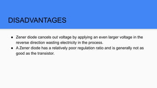 DISADVANTAGES
● Zener diode cancels out voltage by applying an even larger voltage in the
reverse direction wasting electricity in the process.
● A Zener diode has a relatively poor regulation ratio and is generally not as
good as the transistor.
 