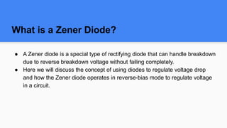 What is a Zener Diode?
● A Zener diode is a special type of rectifying diode that can handle breakdown
due to reverse breakdown voltage without failing completely.
● Here we will discuss the concept of using diodes to regulate voltage drop
and how the Zener diode operates in reverse-bias mode to regulate voltage
in a circuit.
 
