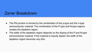 Zener Breakdown
● The PN junction is formed by the combination of the p-type and the n-type
semiconductor material. The combination of the P-type and N-type regions
creates the depletion region.
● The width of the depletion region depends on the doping of the P and N-type
semiconductor material. If the material is heavily doped, the width of the
depletion region becomes very thin.
 