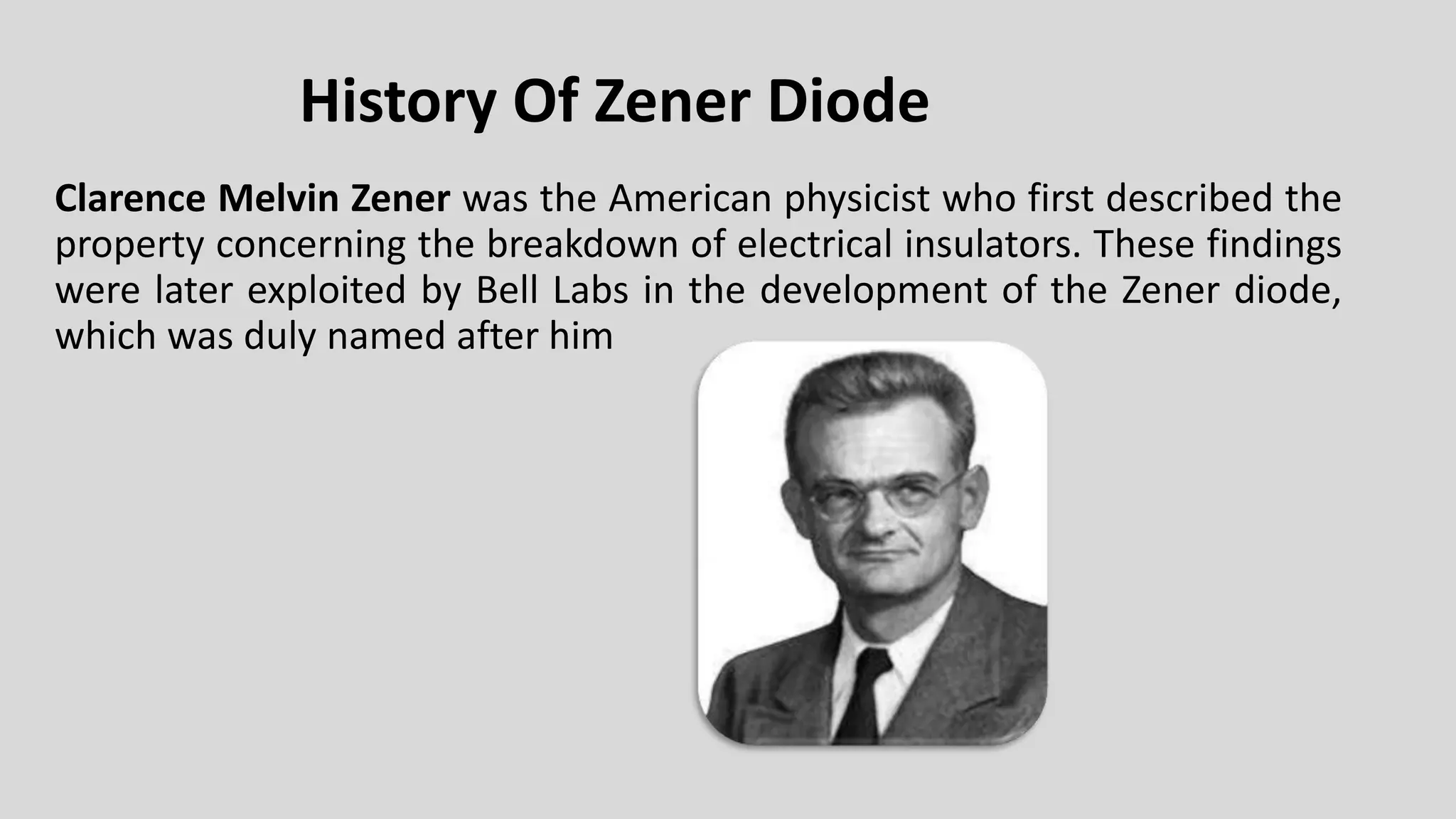 History Of Zener Diode
Clarence Melvin Zener was the American physicist who first described the
property concerning the breakdown of electrical insulators. These findings
were later exploited by Bell Labs in the development of the Zener diode,
which was duly named after him
 
