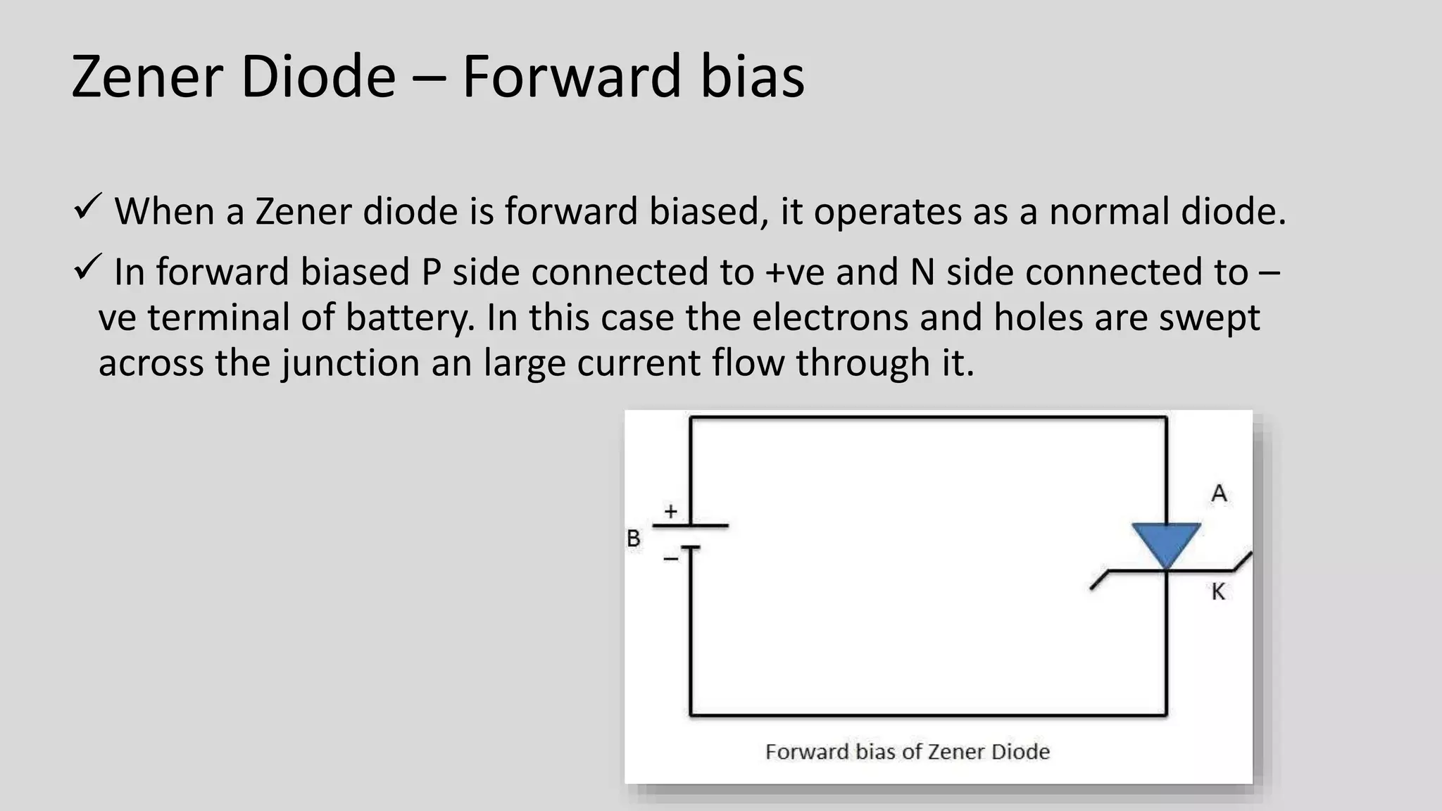 Zener Diode – Forward bias
 When a Zener diode is forward biased, it operates as a normal diode.
 In forward biased P side connected to +ve and N side connected to –
ve terminal of battery. In this case the electrons and holes are swept
across the junction an large current flow through it.
 