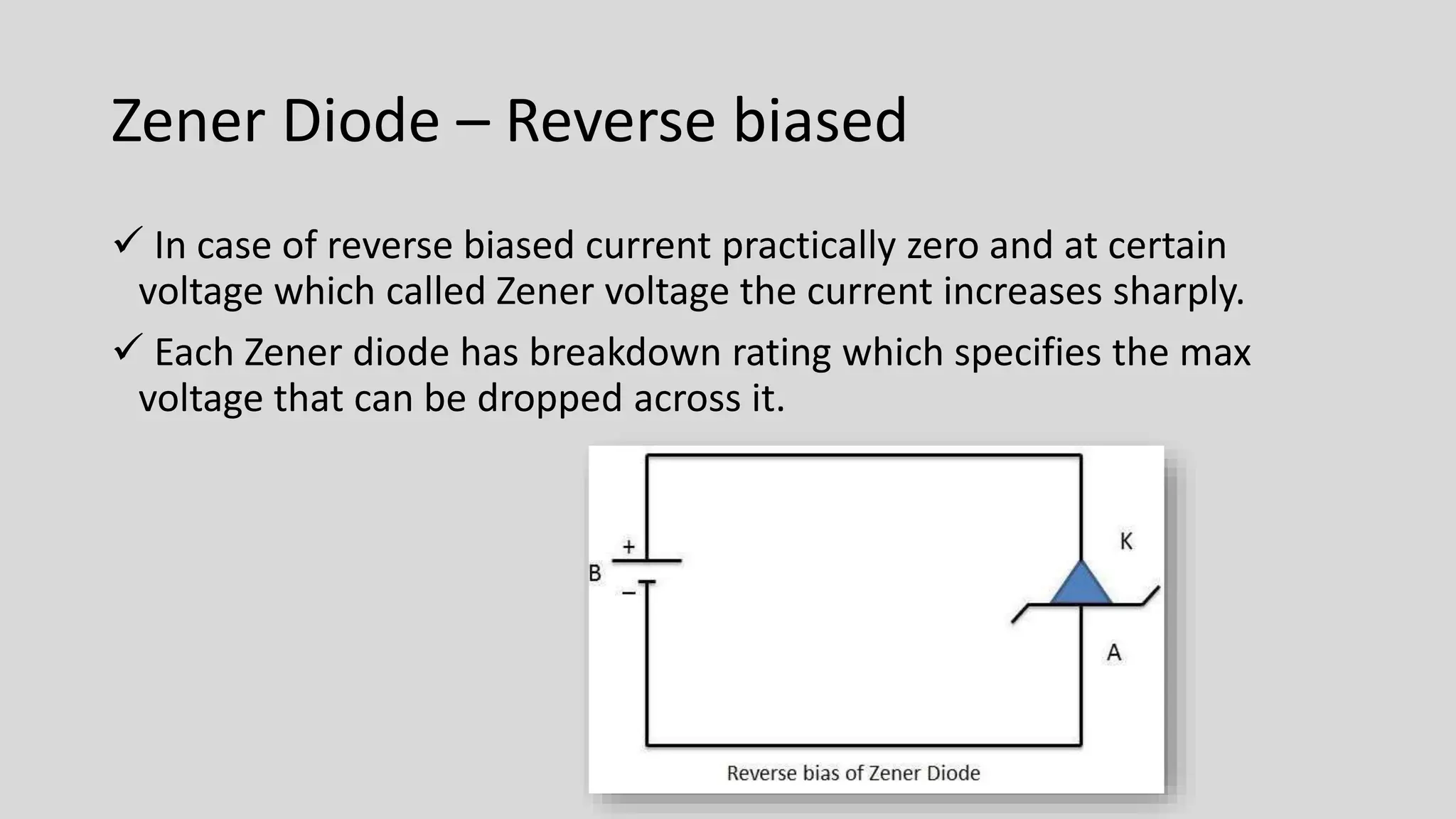 Zener Diode – Reverse biased
 In case of reverse biased current practically zero and at certain
voltage which called Zener voltage the current increases sharply.
 Each Zener diode has breakdown rating which specifies the max
voltage that can be dropped across it.
 