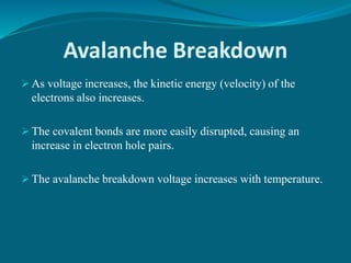 Avalanche Breakdown
 As voltage increases, the kinetic energy (velocity) of the
electrons also increases.
 The covalent bonds are more easily disrupted, causing an
increase in electron hole pairs.
 The avalanche breakdown voltage increases with temperature.
 
