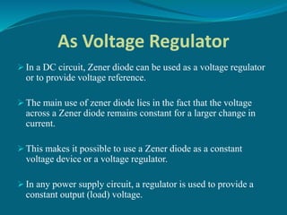 As Voltage Regulator
 In a DC circuit, Zener diode can be used as a voltage regulator
or to provide voltage reference.
 The main use of zener diode lies in the fact that the voltage
across a Zener diode remains constant for a larger change in
current.
 This makes it possible to use a Zener diode as a constant
voltage device or a voltage regulator.
 In any power supply circuit, a regulator is used to provide a
constant output (load) voltage.
 
