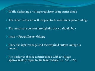  While designing a voltage regulator using zener diode
 The latter is chosen with respect to its maximum power rating.
 The maximum current through the device should be:-
 Imax = Power/Zener Voltage
 Since the input voltage and the required output voltage is
known.
 It is easier to choose a zener diode with a voltage
approximately equal to the load voltage, i.e. Vz ~=Vo.
 