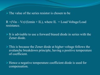  The value of the series resistor is chosen to be
R =(Vin – Vz)/(Izmin + IL), where IL = Load Voltage/Load
resistance.
 It is advisable to use a forward biased diode in series with the
Zener diode.
 This is because the Zener diode at higher voltage follows the
avalanche breakdown principle, having a positive temperature
of coefficient.
 Hence a negative temperature coefficient diode is used for
compensation.
 