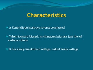 Characteristics
 A Zener diode is always reverse connected
 When forward biased, its characteristics are just like of
ordinary diode
 It has sharp breakdown voltage, called Zener voltage
 