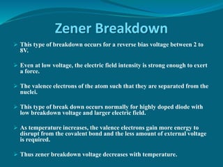 Zener Breakdown
 This type of breakdown occurs for a reverse bias voltage between 2 to
8V.
 Even at low voltage, the electric field intensity is strong enough to exert
a force.
 The valence electrons of the atom such that they are separated from the
nuclei.
 This type of break down occurs normally for highly doped diode with
low breakdown voltage and larger electric field.
 As temperature increases, the valence electrons gain more energy to
disrupt from the covalent bond and the less amount of external voltage
is required.
 Thus zener breakdown voltage decreases with temperature.
 