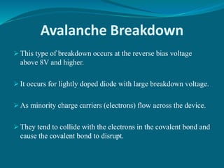 Avalanche Breakdown
 This type of breakdown occurs at the reverse bias voltage
above 8V and higher.
 It occurs for lightly doped diode with large breakdown voltage.
 As minority charge carriers (electrons) flow across the device.
 They tend to collide with the electrons in the covalent bond and
cause the covalent bond to disrupt.
 