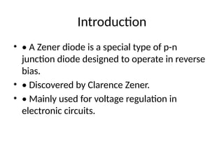 Introduction
• • A Zener diode is a special type of p-n
junction diode designed to operate in reverse
bias.
• • Discovered by Clarence Zener.
• • Mainly used for voltage regulation in
electronic circuits.
 