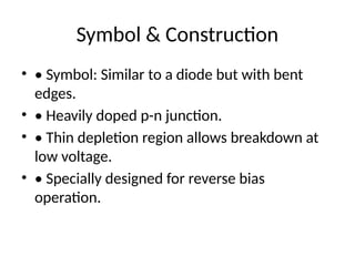 Symbol & Construction
• • Symbol: Similar to a diode but with bent
edges.
• • Heavily doped p-n junction.
• • Thin depletion region allows breakdown at
low voltage.
• • Specially designed for reverse bias
operation.
 