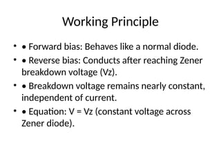 Working Principle
• • Forward bias: Behaves like a normal diode.
• • Reverse bias: Conducts after reaching Zener
breakdown voltage (Vz).
• • Breakdown voltage remains nearly constant,
independent of current.
• • Equation: V = Vz (constant voltage across
Zener diode).
 